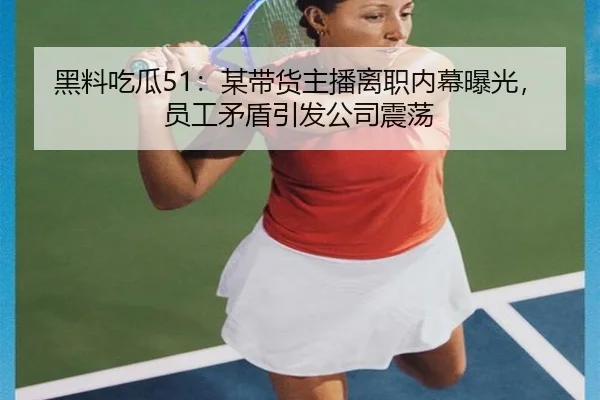 黑料吃瓜51：某带货主播离职内幕曝光，员工矛盾引发公司震荡